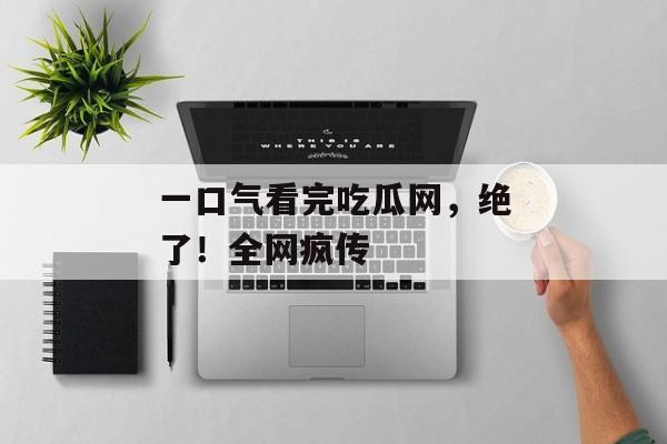 一口气看完吃瓜网，绝了！全网疯传
