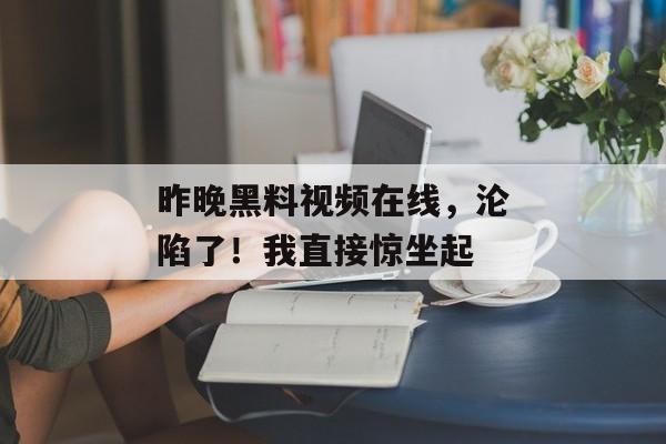 昨晚黑料视频在线，沦陷了！我直接惊坐起