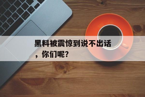 黑料被震惊到说不出话，你们呢？