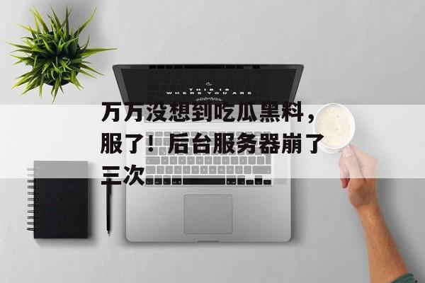 万万没想到吃瓜黑料，服了！后台服务器崩了三次