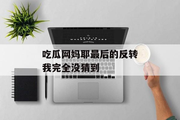 吃瓜网妈耶最后的反转我完全没猜到