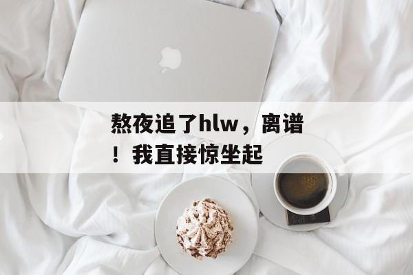 熬夜追了hlw，离谱！我直接惊坐起