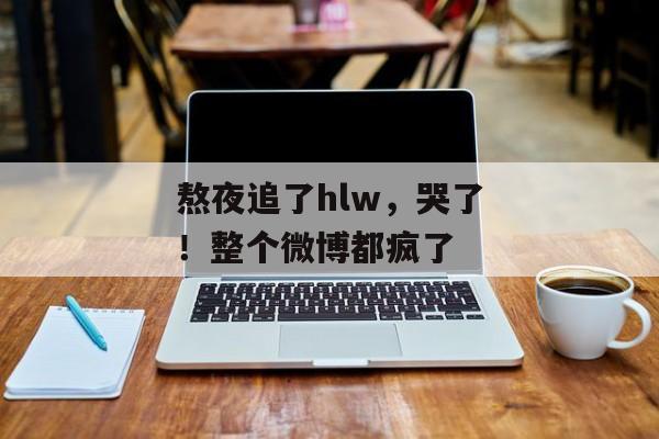 熬夜追了hlw，哭了！整个微博都疯了