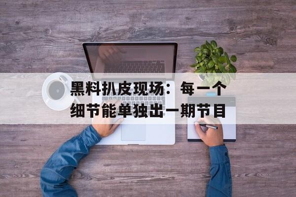 黑料扒皮现场：每一个细节能单独出一期节目