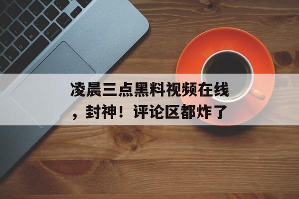 凌晨三点黑料视频在线，封神！评论区都炸了