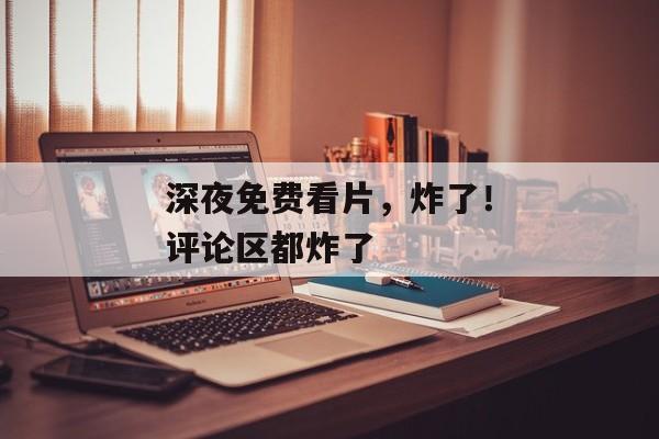 深夜免费看片，炸了！评论区都炸了