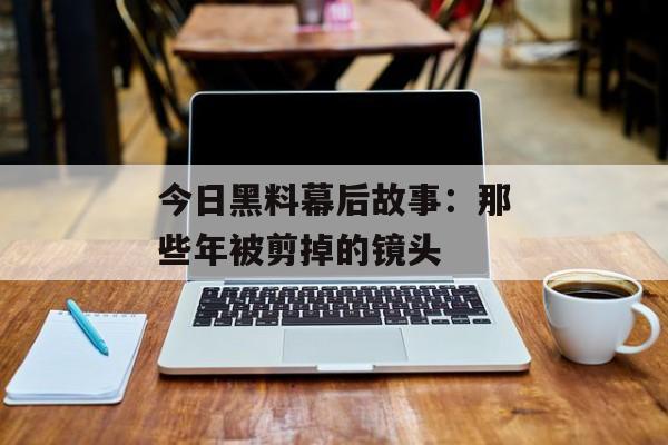 今日黑料幕后故事：那些年被剪掉的镜头