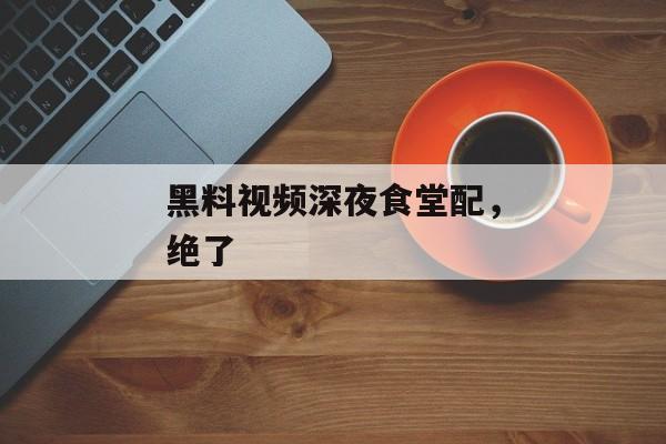 黑料视频深夜食堂配，绝了