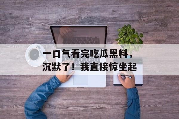 一口气看完吃瓜黑料，沉默了！我直接惊坐起