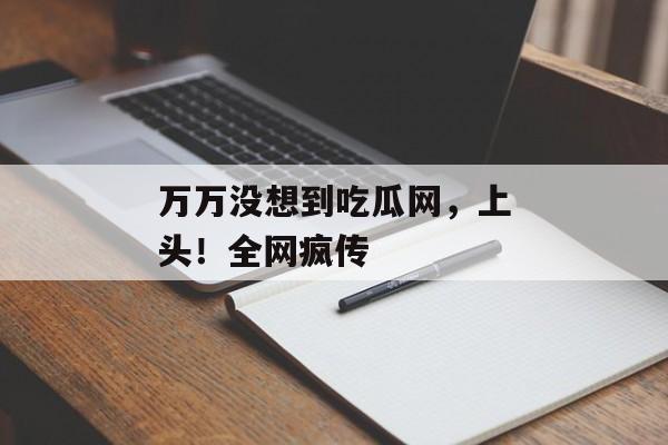 万万没想到吃瓜网，上头！全网疯传