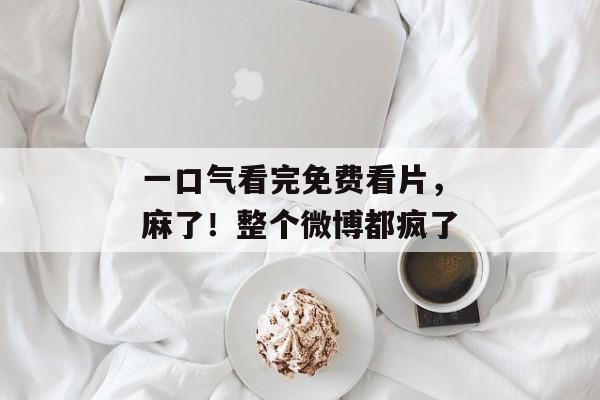 一口气看完免费看片，麻了！整个微博都疯了