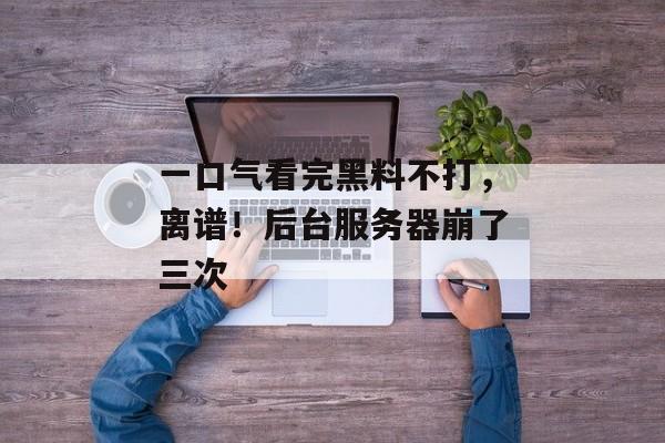 一口气看完黑料不打，离谱！后台服务器崩了三次