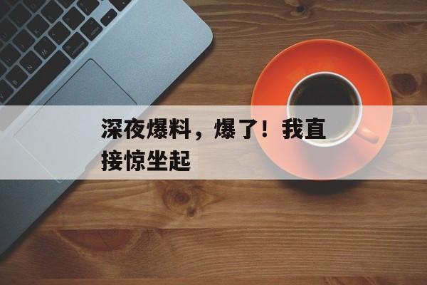 深夜爆料，爆了！我直接惊坐起