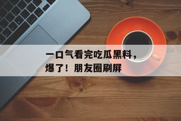 一口气看完吃瓜黑料，爆了！朋友圈刷屏